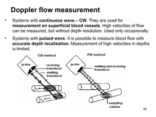 Systems with  continuous wave – CW . They are used for  measurement on superficial blood vessels . High velocities of flow can be measured, but without depth resolution. Used only occasionally. Systems with  pulsed wave . It is possible to measure blood flow with  accurate depth localisation.  Measurement of high velocities in depths is limited.   Doppler flow measurement 