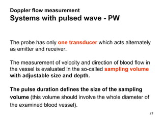 The probe has only   one transducer   which acts alternately as emitter and receiver.  The measurement of velocity and direction of blood flow in the vessel is evaluated in the so-called   sampling volume  with adjustable size and depth. The pulse duration defines the size of the sampling volume  (this volume should involve the whole diameter of the examined blood vessel). Doppler flow measurement Systems with pulsed wave - PW 