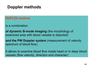 DUPLEX method  is a combination   of dynamic B-mode imaging  (the morphology of examined area with blood vessels is depicted)  and the PW Doppler system  (measurement of velocity spectrum of blood flow). It allows to examine blood flow inside heart or in deep blood vessels (flow velocity, direction and character) D oppler  methods 