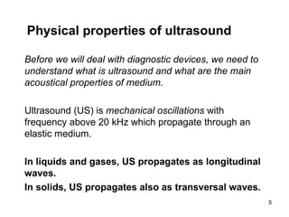 Physical properties of ultrasound Before we will deal with diagnostic devices, we need to understand what is ultrasound and what are the main acoustical properties of medium. Ultrasound (US) is  mechanical oscillations  with frequency above 20 kHz which propagate through an elastic medium. In liquids and gases, US propagates as longitudinal waves. In solids, US propagates also as transversal waves. 