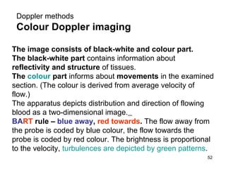 D oppler  methods Colour Doppler imaging The image consists of black-white and colour part. The black-white part  contains information about  reflectivity and structure  of tissues. The  colour  part  informs about  movements  in the examined section. (The colour is derived from average velocity of flow.) The apparatus depicts distribution and direction of flowing blood as a two-dimensional image.   BA RT   rule  –  blue away ,  red towards .  The flow away from the probe is coded by blue colour, the flow towards the probe is coded by red colour.   The brightness is proportional to the velocity,  turbulences are depicted by green patterns . 