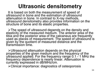 Ultrasonic densitometry It  is  based on both the measurement of speed of ultrasound in bone and the estimation of ultrasound attenuation in bone. In contrast to X-ray methods, ultrasound densitometry also provides information on the structure of bone and its elastic properties. T he speed of ultrasound depends on the density and elasticity of the measured medium. The anterior area of the tibia and the posterior area of the calcaneus are frequently used as places of measurement. The speed of ultrasound is given by the quotient of measured distance and the transmission time. Ultrasound attenuation depends on the physical properties of the given medium and the frequency of the ultrasound applied. For the frequency range 0.1 - 1 MHz the frequency dependence is nearly linear. Attenuation is currently expressed in dB/MHz/cm. Clinical importance: diagnostics of osteoporosis 