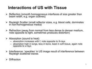 Interactions of US with Tissue Reflection (smooth homogeneous interfaces of size greater than beam width ,  e.g. organ outlines) Rayleigh Scatter (small reflector sizes, e.g. blood cells, dominates in non-homogeneous media) Refraction (away from normal from less dense to denser medium, note opposite to light, sometimes produces distortion) Absorption (sound to heat) absorption increases with f, note opposite to X-rays absorption high in lungs, less in bone, least in soft tissue, again note opposite to x-rays Interference: ‘speckle s ’ in US  image  result of interference between Rayleigh scattered waves Diffraction 