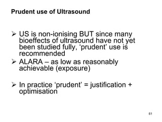Prudent use of Ultrasound US is non-ionising BUT since many bioeffects of ultrasound have not yet been studied fully, ‘prudent’ use is recommended ALARA – as low as reasonably achievable (exposure) In practice ‘prudent’ = justification + optimisation 