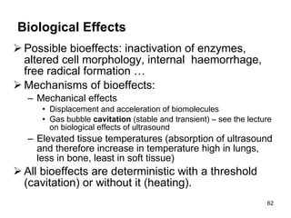 Biological Effects Possible bioeffects: inactivation of enzymes, altered cell morphology, internal  haemorrhage, free radical formation …  Mechanisms of bioeffects: Mechanical effects Displacement and acceleration of biomolecules Gas bubble  cavitation  (stable and transient) – see the lecture on biological effects of ultrasound Elevated tissue temperatures (absorption of ultrasound and therefore increase in temp erature  high in lungs, less in bone, least in soft tissue) All bioeffects are deterministic with a threshold (cavitation) or without it (heating). 