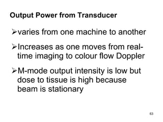 Output Power from Transducer varies from one machine to another Increases as one moves from real-time imaging to colour flow Doppler  M-mode output intensity is low but dose to tissue is high because beam is stationary 