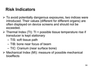 Risk Indicators   To avoid potentially dangerous exposures, two indices were introduced. Their values (different for different organs) are often displayed on device screens and should not be exceeded. Thermal Index (TI): TI = possible tissue temperature rise if transducer is kept stationary TIS: soft tissue path TIB: bone near focus of beam TIC: Cranium (near surface bone) Mechanical Index (MI): measure of possible mechanical bioeffects 