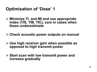Optimisation of ‘Dose’ 1 Minimise TI  and MI and use appropriate index (TIS, TIB, TIC), care in cases when these underestimate Check acoustic power outputs on manual Use high receiver gain when possible as opposed to high transmit power Start scan with low transmit power and increase gradually  