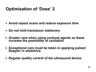 Optimisation of ‘Dose’ 2 Avoid repeat scans and reduce exposure time Do not hold transducer stationary Greater care when using contrast agents as these increase the possibility of cavitation Exceptional care must be taken in applying pulsed Doppler in obstetrics Regular quality control of the ultrasound device 