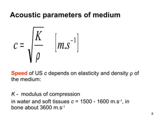 Acoustic parameters of medium Speed  of US  c  depends on elasticity and density    of the medium:  K  -  modulus of compression in water and soft tissues  c  = 1500 - 1600 m.s -1 , in bone about 3600 m.s -1 
