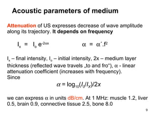 Acoustic parameters of medium Attenuation   of US expresses decrease of wave amplitude along its trajectory.  It depends on frequency I x   =  I o  e -2  x      =   ´.f 2 I x  – final intensity, I o  – initial intensity, 2x – medium layer thickness (reflected wave travels  „ to and fro “ ),    - linear attenuation coefficient (increases with frequency) . Since  =  log 10 ( I 0 / I X )/2 x we can express    in units  dB/cm . At 1 MHz: muscle 1.2, liver 0.5, brain 0.9, connective tissue 2.5, bone 8.0 