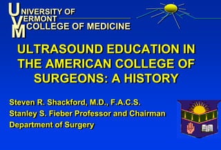 UNIVERSITY OF
 NIVERSITY OF
V COLLEGE OF MEDICINE
M
 ERMONT
  ERMONT
   COLLEGE OF MEDICINE

 ULTRASOUND EDUCATION IN
 THE AMERICAN COLLEGE OF
   SURGEONS: A HISTORY
Steven R. Shackford, M.D., F.A.C.S.
Steven R. Shackford, M.D., F.A.C.S.
Stanley S. Fieber Professor and Chairman
Stanley S. Fieber Professor and Chairman
Department of Surgery
Department of Surgery
 