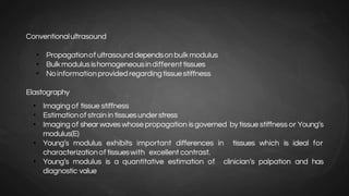 Conventionalultrasound
• Propagationof ultrasound dependsonbulkmodulus
• Bulkmodulusishomogeneousindifferent tissues
• Noinformationprovidedregardingtissuestiffness
Elastography
• Imaging of tissue stiffness
• Estimationof strainintissuesunderstress
• Imaging of shear waveswhose propagation isgoverned by tissue stiffness or Young’s
modulus(E)
• Young’s modulus exhibits important differences in tissues which is ideal for
characterizationof tissueswith excellent contrast.
• Young’s modulus is a quantitative estimation of clinician’s palpation and has
diagnostic value
 