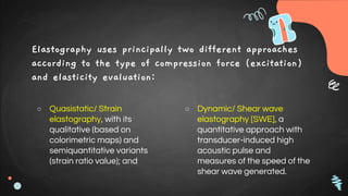 Elastography uses principally two different approaches
according to the type of compression force (excitation)
and elasticity evaluation:
○ Quasistatic/ Strain
elastography, with its
qualitative (based on
colorimetric maps) and
semiquantitative variants
(strain ratio value); and
○ Dynamic/ Shear wave
elastography [SWE], a
quantitative approach with
transducer-induced high
acoustic pulse and
measures of the speed of the
shear wave generated.
 