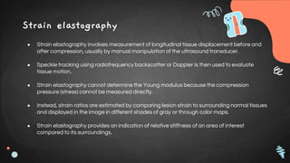 Strain elastography
● Strain elastography involves measurement of longitudinal tissue displacement before and
after compression, usually by manual manipulation of the ultrasound transducer.
● Speckle tracking using radiofrequency backscatter or Doppler is then used to evaluate
tissue motion.
● Strain elastography cannot determine the Young modulus because the compression
pressure (stress) cannot be measured directly.
● Instead, strain ratios are estimated by comparing lesion strain to surrounding normal tissues
and displayed in the image in different shades of gray or through color maps.
● Strain elastography provides an indication of relative stiffness of an area of interest
compared to its surroundings.
 