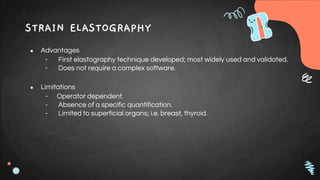 STRAIN ELASTOGRAPHY
● Advantages
- First elastography technique developed; most widely used and validated.
- Does not require a complex software.
● Limitations
- Operator dependent.
- Absence of a specific quantification.
- Limited to superficial organs; i.e. breast, thyroid.
 