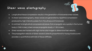Shear wave elastography
● Longitudinal tissue compression results in the generation of transverse shear waves.
● In shear wave elastography, shear waves are generated by repetitive compression
produced by high-intensity pulses from the ultrasound transducer.
● In contrast to longitudinal compressional waves that propagate very quickly in the human
body (≈1540 m/sec), shear waves propagate slowly (≈1-50 m/sec).
● Shear waves are tracked with high frame rate images to determine their velocity.
● The propagation velocity of shear waves is directly proportional to Young modulus and
provides a quantitative estimate of tissue stiffness.
 