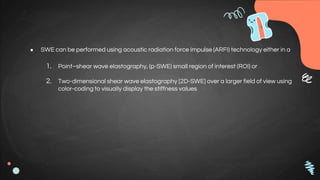 ● SWE can be performed using acoustic radiation force impulse (ARFI) technology either in a
1. Point–shear wave elastography, (p-SWE) small region of interest (ROI) or
2. Two-dimensional shear wave elastography [2D-SWE] over a larger field of view using
color-coding to visually display the stiffness values
 