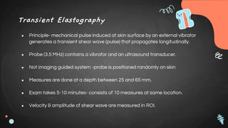 Transient Elastography
● Principle- mechanical pulse induced at skin surface by an external vibrator
generates a transient shear wave (pulse) that propagates longitudinally.
● Probe (3.5 MHz) contains a vibrator and an ultrasound transducer.
● Not imaging guided system -probe is positioned randomly on skin
● Measures are done at a depth between 25 and 65 mm.
● Exam takes 5-10 minutes- consists of 10 measures at same location.
● Velocity & amplitude of shear wave are measured in ROI.
 