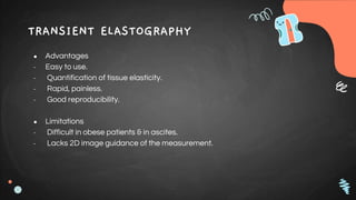 TRANSIENT ELASTOGRAPHY
● Advantages
- Easy to use.
- Quantification of tissue elasticity.
- Rapid, painless.
- Good reproducibility.
● Limitations
- Difficult in obese patients & in ascites.
- Lacks 2D image guidance of the measurement.
 