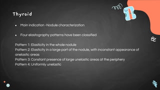 Thyroid
● Main indication -Nodule characterization
● Four elastography patterns have been classified
Pattern 1: Elasticity in the whole nodule
Pattern 2: Elasticity in a large part of the nodule, with inconstant appearance of
anelastic areas
Pattern 3: Constant presence of large unelastic areas at the periphery
Pattern 4: Uniformly unelastic
 
