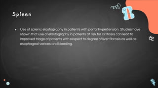 Spleen
● Use of splenic elastography in patients with portal hypertension. Studies have
shown that use of elastography in patients at risk for cirrhosis can lead to
improved triage of patients with respect to degree of liver fibrosis as well as
esophageal varices and bleeding.
 