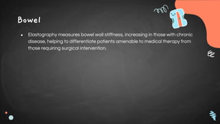 Bowel
● Elastography measures bowel wall stiffness, increasing in those with chronic
disease, helping to differentiate patients amenable to medical therapy from
those requiring surgical intervention.
 