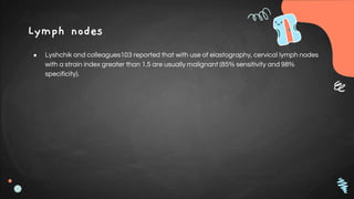 Lymph nodes
● Lyshchik and colleagues103 reported that with use of elastography, cervical lymph nodes
with a strain index greater than 1.5 are usually malignant (85% sensitivity and 98%
specificity).
 