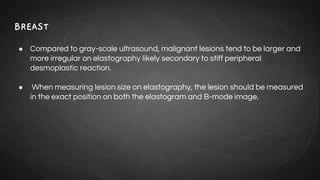 BREAST
● Compared to gray-scale ultrasound, malignant lesions tend to be larger and
more irregular on elastography likely secondary to stiff peripheral
desmoplastic reaction.
● When measuring lesion size on elastography, the lesion should be measured
in the exact position on both the elastogram and B-mode image.
 
