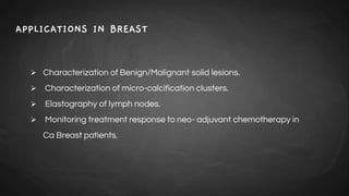 APPLICATIONS IN BREAST
 Characterization of Benign/Malignant solid lesions.
 Characterization of micro-calcification clusters.
 Elastography of lymph nodes.
 Monitoring treatment response to neo- adjuvant chemotherapy in
Ca Breast patients.
 