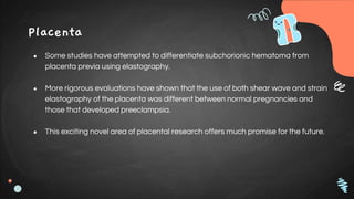 Placenta
● Some studies have attempted to differentiate subchorionic hematoma from
placenta previa using elastography.
● More rigorous evaluations have shown that the use of both shear wave and strain
elastography of the placenta was different between normal pregnancies and
those that developed preeclampsia.
● This exciting novel area of placental research offers much promise for the future.
 