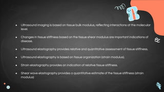 ● Ultrasound imaging is based on tissue bulk modulus, reflecting interactions at the molecular
level.
● Changes in tissue stiffness based on the tissue shear modulus are important indications of
disease.
● Ultrasound elastography provides relative and quantitative assessment of tissue stiffness.
● Ultrasound elastography is based on tissue organization (strain modulus).
● Strain elastography provides an indication of relative tissue stiffness.
● Shear wave elastography provides a quantitative estimate of the tissue stiffness (strain
modulus)
 