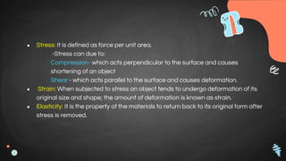 ● Stress: It is defined as force per unit area.
-Stress can due to:
Compression- which acts perpendicular to the surface and causes
shortening of an object
Shear - which acts parallel to the surface and causes deformation.
● Strain: When subjected to stress an object tends to undergo deformation of its
original size and shape; the amount of deformation is known as strain.
● Elasticity: It is the property of the materials to return back to its original form after
stress is removed.
 