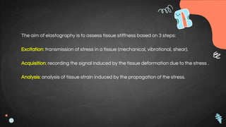 The aim of elastography is to assess tissue stiffness based on 3 steps:
Excitation: transmission of stress in a tissue (mechanical, vibrational, shear).
Acquisition: recording the signal induced by the tissue deformation due to the stress .
Analysis: analysis of tissue strain induced by the propagation of the stress.
 
