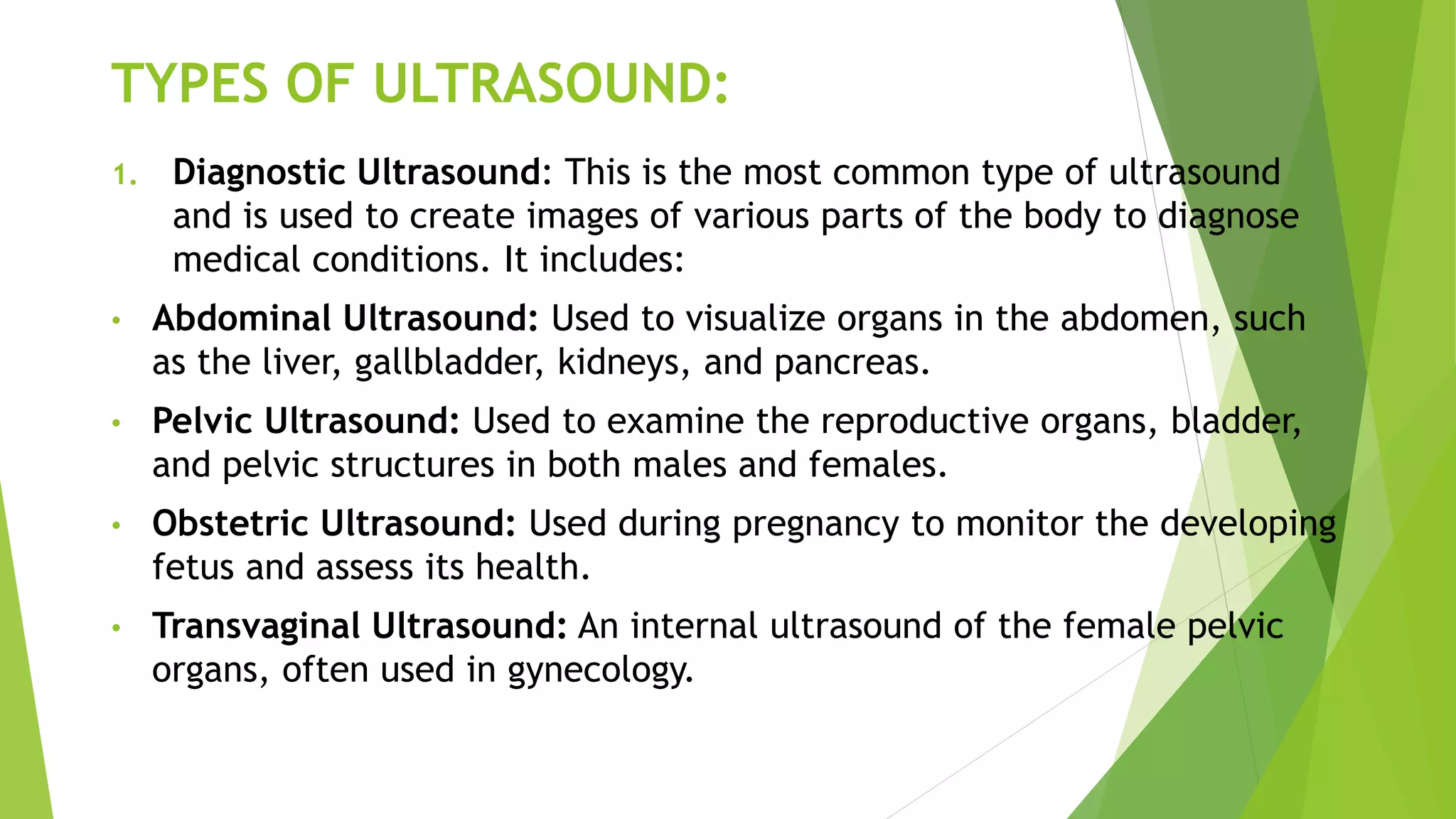 TYPES OF ULTRASOUND:
1. Diagnostic Ultrasound: This is the most common type of ultrasound
and is used to create images of various parts of the body to diagnose
medical conditions. It includes:
• Abdominal Ultrasound: Used to visualize organs in the abdomen, such
as the liver, gallbladder, kidneys, and pancreas.
• Pelvic Ultrasound: Used to examine the reproductive organs, bladder,
and pelvic structures in both males and females.
• Obstetric Ultrasound: Used during pregnancy to monitor the developing
fetus and assess its health.
• Transvaginal Ultrasound: An internal ultrasound of the female pelvic
organs, often used in gynecology.
 