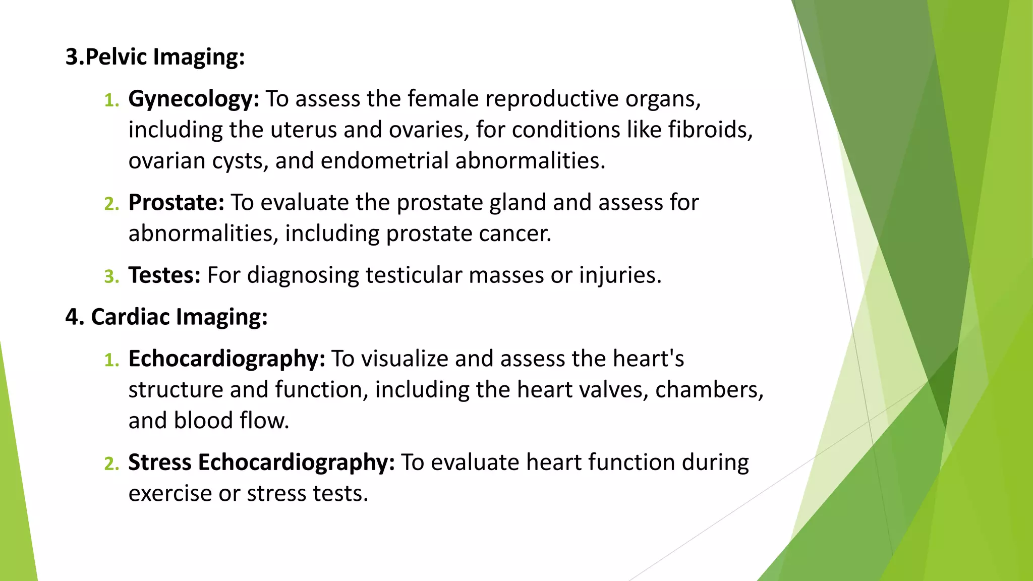 3.Pelvic Imaging:
1. Gynecology: To assess the female reproductive organs,
including the uterus and ovaries, for conditions like fibroids,
ovarian cysts, and endometrial abnormalities.
2. Prostate: To evaluate the prostate gland and assess for
abnormalities, including prostate cancer.
3. Testes: For diagnosing testicular masses or injuries.
4. Cardiac Imaging:
1. Echocardiography: To visualize and assess the heart's
structure and function, including the heart valves, chambers,
and blood flow.
2. Stress Echocardiography: To evaluate heart function during
exercise or stress tests.
 