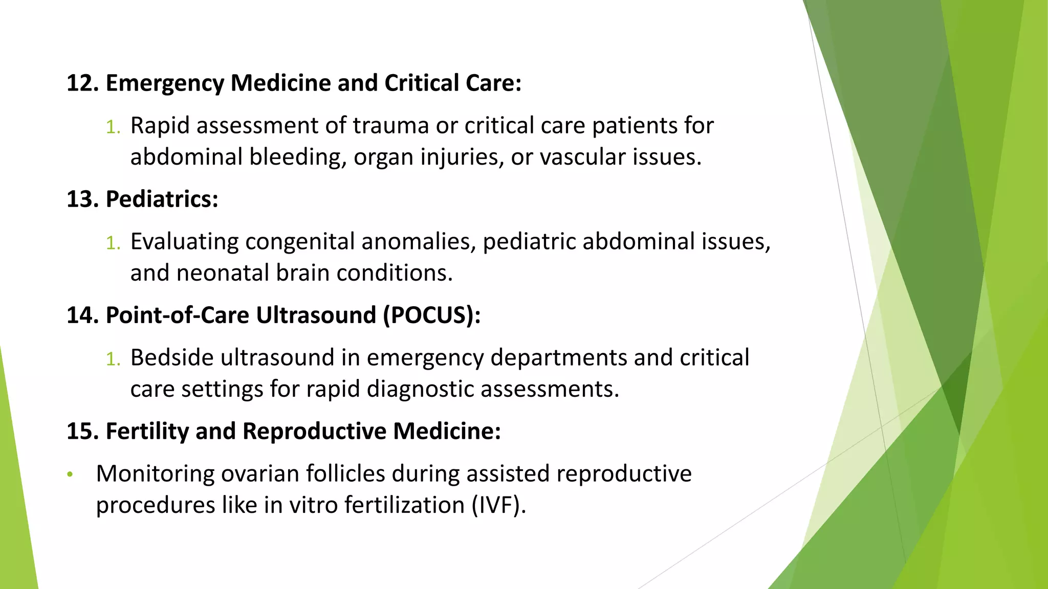12. Emergency Medicine and Critical Care:
1. Rapid assessment of trauma or critical care patients for
abdominal bleeding, organ injuries, or vascular issues.
13. Pediatrics:
1. Evaluating congenital anomalies, pediatric abdominal issues,
and neonatal brain conditions.
14. Point-of-Care Ultrasound (POCUS):
1. Bedside ultrasound in emergency departments and critical
care settings for rapid diagnostic assessments.
15. Fertility and Reproductive Medicine:
• Monitoring ovarian follicles during assisted reproductive
procedures like in vitro fertilization (IVF).
 