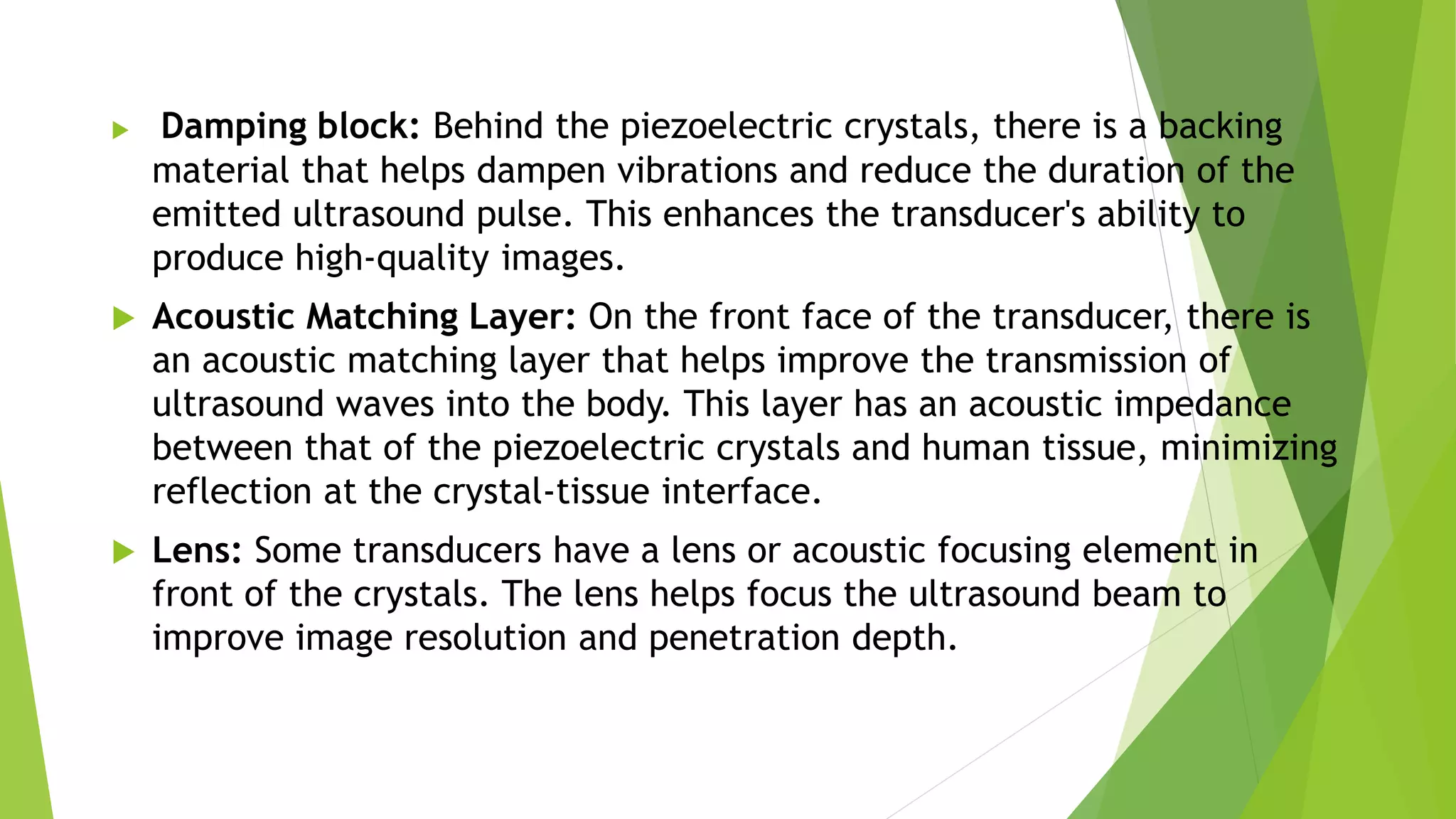  Damping block: Behind the piezoelectric crystals, there is a backing
material that helps dampen vibrations and reduce the duration of the
emitted ultrasound pulse. This enhances the transducer's ability to
produce high-quality images.
 Acoustic Matching Layer: On the front face of the transducer, there is
an acoustic matching layer that helps improve the transmission of
ultrasound waves into the body. This layer has an acoustic impedance
between that of the piezoelectric crystals and human tissue, minimizing
reflection at the crystal-tissue interface.
 Lens: Some transducers have a lens or acoustic focusing element in
front of the crystals. The lens helps focus the ultrasound beam to
improve image resolution and penetration depth.
 