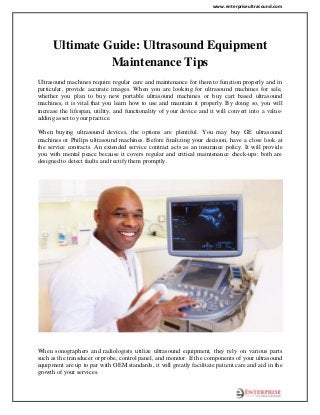 www.enterpriseultrasound.com
Ultimate Guide: Ultrasound Equipment
Maintenance Tips
Ultrasound machines require regular care and maintenance for them to function properly and in
particular, provide accurate images. When you are looking for ultrasound machines for sale,
whether you plan to buy new portable ultrasound machines or buy cart based ultrasound
machines, it is vital that you learn how to use and maintain it properly. By doing so, you will
increase the lifespan, utility, and functionality of your device and it will convert into a value-
adding asset to your practice.
When buying ultrasound devices, the options are plentiful. You may buy GE ultrasound
machines or Philips ultrasound machines. Before finalizing your decision, have a close look at
the service contracts. An extended service contract acts as an insurance policy. It will provide
you with mental peace because it covers regular and critical maintenance check-ups: both are
designed to detect faults and rectify them promptly.
When sonographers and radiologists utilize ultrasound equipment, they rely on various parts
such as the transducer or probe, control panel, and monitor. If the components of your ultrasound
equipment are up to par with OEM standards, it will greatly facilitate patient care and aid in the
growth of your services.
 