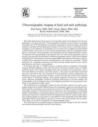 Atlas Oral Maxillofacial Surg Clin N Am 10 (2002) 213–241




Ultrasonographic imaging of head and neck pathology
                Ralf Schon, DDS, MD*, Jurgen Duker, DDS, MD,
                        ¨                 ¨      ¨
                          Rainer Schmelzeisen, DDS, MD
         Department of Oral and Maxillofacial Surgery, Albert-Ludwigs-University, Klinik und Poliklinik fur
                                                                                                         ¨
          Mund-Kiefer-Gesichts Chirurgie, Hugstetter Straße 55, D-79106 Freiburg im Breisgan, Germany



   This article demonstrates the properties of sonographic images for the diagnosis of soft tissue
pathologies in the head and neck. Ultrasonography in medicine has been used as an imaging
technology since 1950. Developments in computer technology have allowed modern ultrasound
machines to produce real-time high-quality images of soft tissues; however, limitations must be
considered. A total reﬂection of sonographic waves on bone and a complete extinction behind
air-ﬁlled cavities, such as the oral cavity and the paranasal sinus, limit the sonographic investi-
gation to soft tissues. Ultrasonography is recommended as the ﬁrst imaging technique of choice
for suspected soft tissue pathology in the head and neck. It is noninvasive, inexpensive, quick to
perform, and can easily be performed in children and pregnant women. Unlike with computed
tomography (CT) and magnetic resonance imaging (MRI), injectable contrast media or sedation
in infants (both requiring intravenous tube placement) is not needed for sonography. Typical
indications for sonographic evaluation in the head and neck include infection, cysts, salivary
gland diseases, neck masses, and neoplasms.
   In the head and neck, a 7.5-MHz scanner is routinely used for sonography. Sonographic
images in B-mode (brightness mode) show the texture and borders between tissues as a black-
and-white picture. Color duplex sonography allows the visualization of moving tissues, such as
blood cells. Relative movement toward the scanner is color-coded red and relative movement
away from the scanner, blue. The visualization of tissue perfusion, such as in hyperemia in in-
ﬂammatory changes, vascularization of tumors, and for the evaluation of the location of blood
vessels relative to pathologic ﬁndings, adds valuable diagnostic information to the B-mode
picture. Dynamic sonographic evaluation techniques demonstrate in real time mobility and
compressibility of the investigated tissues. Color Doppler mode allows for the quantitative eval-
uation of the perfusion in larger vessels.
   The interpretation of sonographic images for head and neck surgeons not used to sono-
graphic images may be initially diﬃcult because the sonographic images are not produced in de-
ﬁned axial and coronal planes, such as those known for CT and MRI. A basic knowledge of the
sonographic anatomy of the head and neck is required for the understanding of sonographic
ﬁndings. Typical eﬀects in sonographic imaging such as echo enhancement behind tissues, which
causes lower attenuation compared with the surrounding tissues (such as in pleomorphic adeno-
mas of salivary glands or cystic lesions) or total reﬂection of the sonographic waves with a shad-
owing eﬀect behind strong reﬂectors, eg, bone or stones of the salivary glands, may be evident.
These eﬀects can be used to interpretate the ultrasonographic image.
   This article presents sonographic images of typical pathologic ﬁndings in the head and neck
and correlates these pathologies with the clinical picture.




   * Corresponding author.
   E-mail address: schoen@zmk2.ukl.uni-freiburg.de (R. Schon).
                                                          ¨

1061-3315/02/$ - see front matter Ó 2002, Elsevier Science (USA). All rights reserved.
PII: S 1 0 6 1 - 3 3 1 5 ( 0 2 ) 0 0 0 0 9 - 4
 