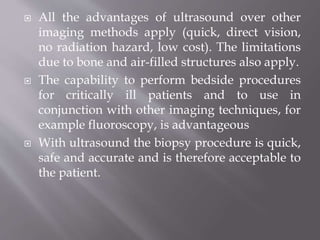  All the advantages of ultrasound over other
imaging methods apply (quick, direct vision,
no radiation hazard, low cost). The limitations
due to bone and air-filled structures also apply.
 The capability to perform bedside procedures
for critically ill patients and to use in
conjunction with other imaging techniques, for
example fluoroscopy, is advantageous
 With ultrasound the biopsy procedure is quick,
safe and accurate and is therefore acceptable to
the patient.
 
