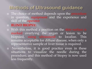  The choice of method depends upon the procedure
in question, equipment and the experience and
skill of the operator
 BLIND BIOPSY:
 With this method a position on the skin surface is
marked overlying the organ or lesion to be
biopsied, using ultrasound to localize. This
remains acceptable for diffuse disease, when only a
representative sample of liver tissue is required.
 Nevertheless, it is good practice even in these
situations to visualize the needle during the
procedure, and this method of biopsy is now used
less frequently.
 