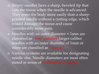  Biopsy needles have a sharp, beveled tip that
cuts the tissue when the needle is advanced.
They enter the body more easily than a sharp-
pointed needle without a cutting edge, which
would damage the tissue and cause
considerably more pain.
 Needles with an outer diameter < 1mm are
classified as “fine” needles; larger-caliber
needles with an outer diameter of 1mm or
more are classified as “coarse.”
 Various systems are available for designating
needle size. Needle diameters are most often
stated in terms of millimeters or gauge.
 
