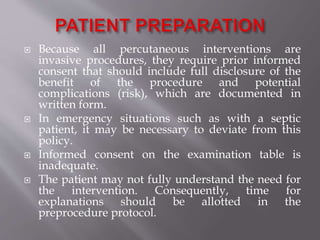 Because all percutaneous interventions are
invasive procedures, they require prior informed
consent that should include full disclosure of the
benefit of the procedure and potential
complications (risk), which are documented in
written form.
 In emergency situations such as with a septic
patient, it may be necessary to deviate from this
policy.
 Informed consent on the examination table is
inadequate.
 The patient may not fully understand the need for
the intervention. Consequently, time for
explanations should be allotted in the
preprocedure protocol.
 