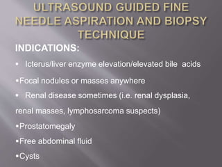 INDICATIONS:
 Icterus/liver enzyme elevation/elevated bile acids
Focal nodules or masses anywhere
 Renal disease sometimes (i.e. renal dysplasia,
renal masses, lymphosarcoma suspects)
Prostatomegaly
Free abdominal fluid
Cysts
 