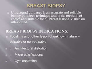  Ultrasound guidance is an accurate and reliable
biopsy guidance technique and is the method of
choice and suitable for all breast lesions visible on
ultrasound.
BREAST BIOPSY INDICATIONS:
 Focal mass or other lesion of unknown nature –
palpable or non-palpable
 Architectural distortion
 Micro-calcifications
 Cyst aspiration
 