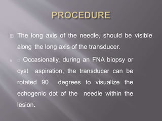  The long axis of the needle, should be visible
along the long axis of the transducer.
 Occasionally, during an FNA biopsy or
cyst aspiration, the transducer can be
rotated 90 degrees to visualize the
echogenic dot of the needle within the
lesion.
 