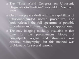  The “First World Congress on Ultrasonic
Diagnostics in Medicine” was held in Vienna in
1969.
 Only two papers dealt with the capabilities of
ultrasound-guided needle procedures, and
both reflected the full spectrum of possible
procedures and future diagnostic applications.
 The only imaging modality available at that
time for the percutaneous biopsy of
nonpalpable organs and structures was
classical radiography. But this method was
problematic for several reasons.
 