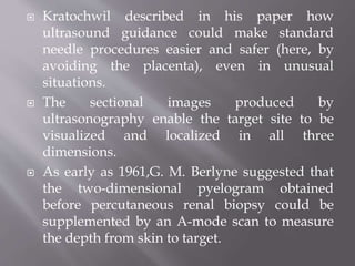  Kratochwil described in his paper how
ultrasound guidance could make standard
needle procedures easier and safer (here, by
avoiding the placenta), even in unusual
situations.
 The sectional images produced by
ultrasonography enable the target site to be
visualized and localized in all three
dimensions.
 As early as 1961,G. M. Berlyne suggested that
the two-dimensional pyelogram obtained
before percutaneous renal biopsy could be
supplemented by an A-mode scan to measure
the depth from skin to target.
 