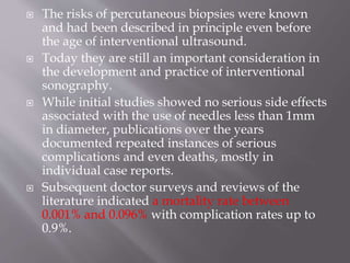  The risks of percutaneous biopsies were known
and had been described in principle even before
the age of interventional ultrasound.
 Today they are still an important consideration in
the development and practice of interventional
sonography.
 While initial studies showed no serious side effects
associated with the use of needles less than 1mm
in diameter, publications over the years
documented repeated instances of serious
complications and even deaths, mostly in
individual case reports.
 Subsequent doctor surveys and reviews of the
literature indicated a mortality rate between
0.001% and 0.096% with complication rates up to
0.9%.
 